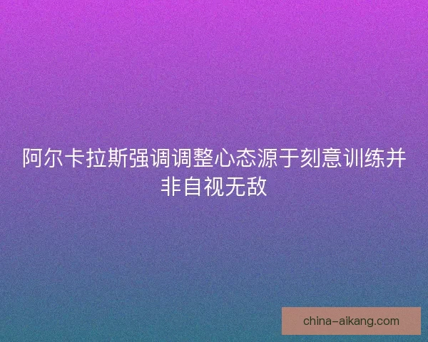 阿尔卡拉斯强调调整心态源于刻意训练并非自视无敌